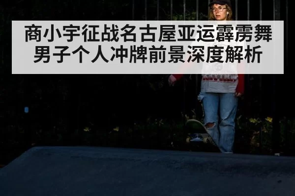 商小宇征战名古屋亚运霹雳舞男子个人冲牌前景深度解析