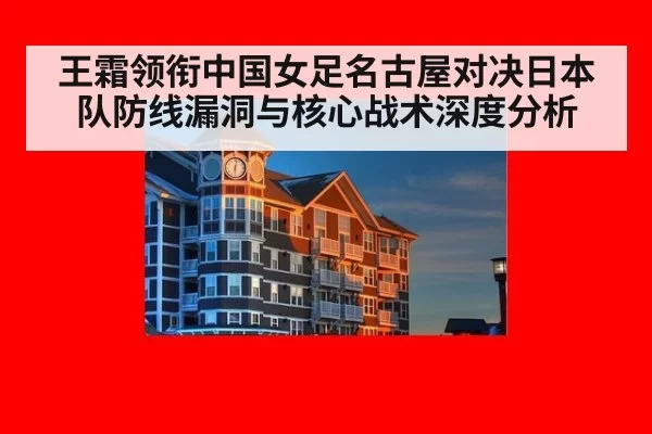 王霜领衔中国女足名古屋对决日本队防线漏洞与核心战术深度分析